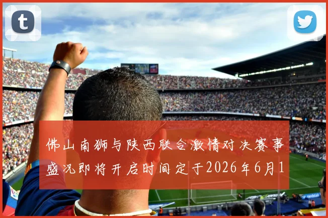 佛山南狮与陕西联合激情对决赛事盛况即将开启时间定于2026年6月14日周日晚上七点半